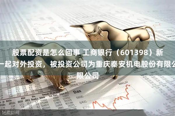 股票配资是怎么回事 工商银行（601398）新增一起对外投资，被投资公司为重庆秦安机电股份有限公司