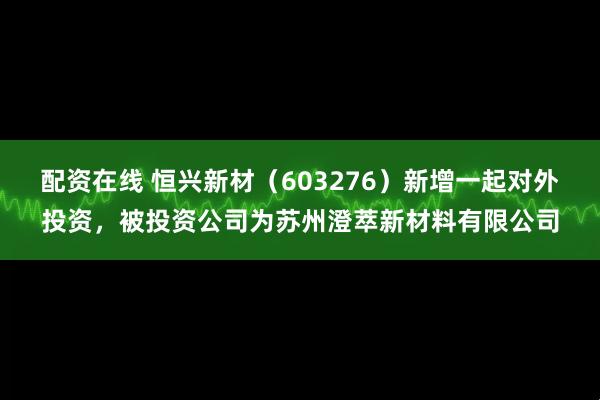 配资在线 恒兴新材（603276）新增一起对外投资，被投资公司为苏州澄萃新材料有限公司