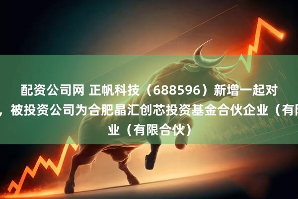 配资公司网 正帆科技（688596）新增一起对外投资，被投资公司为合肥晶汇创芯投资基金合伙企业（有限合伙）