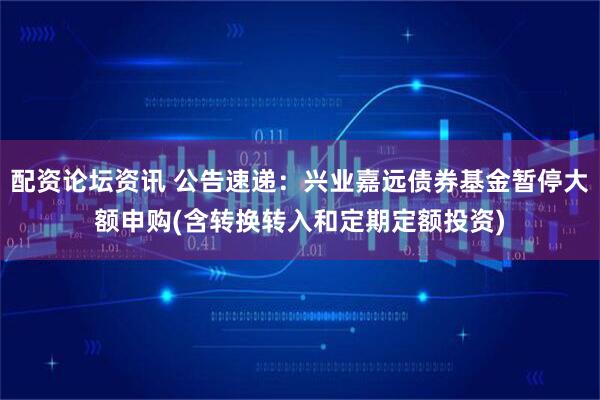 配资论坛资讯 公告速递：兴业嘉远债券基金暂停大额申购(含转换转入和定期定额投资)