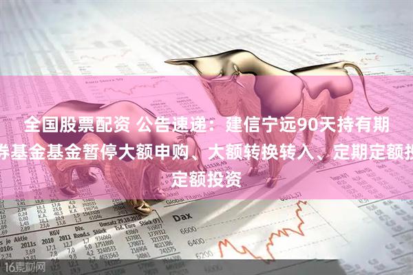 全国股票配资 公告速递：建信宁远90天持有期债券基金基金暂停大额申购、大额转换转入、定期定额投资