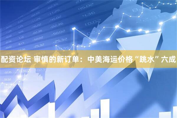 配资论坛 审慎的新订单：中美海运价格“跳水”六成