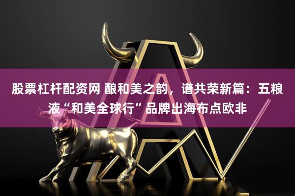 股票杠杆配资网 酿和美之韵，谱共荣新篇：五粮液“和美全球行”品牌出海布点欧非