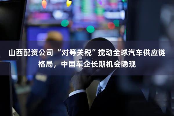 山西配资公司 “对等关税”搅动全球汽车供应链格局，中国车企长期机会隐现