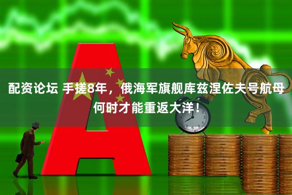 配资论坛 手搓8年，俄海军旗舰库兹涅佐夫号航母何时才能重返大洋！