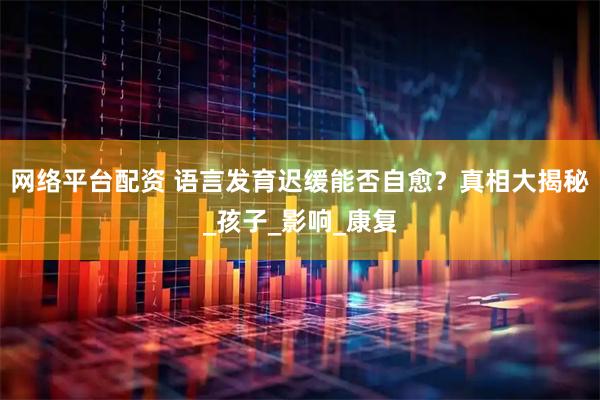 网络平台配资 语言发育迟缓能否自愈？真相大揭秘_孩子_影响_康复