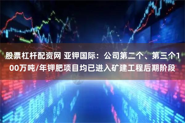 股票杠杆配资网 亚钾国际：公司第二个、第三个100万吨/年钾肥项目均已进入矿建工程后期阶段