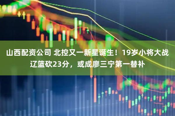 山西配资公司 北控又一新星诞生！19岁小将大战辽篮砍23分，或成廖三宁第一替补