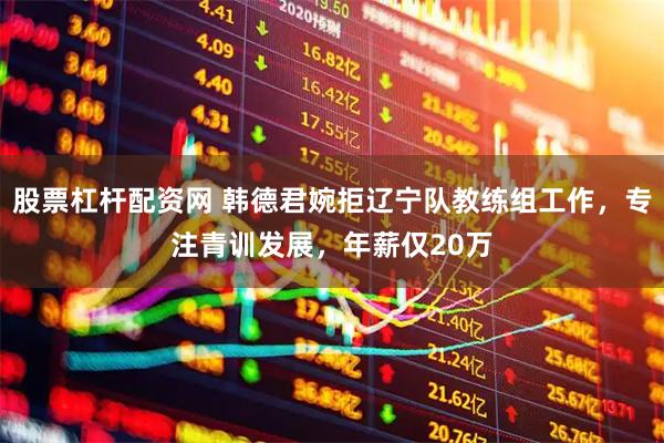 股票杠杆配资网 韩德君婉拒辽宁队教练组工作，专注青训发展，年薪仅20万