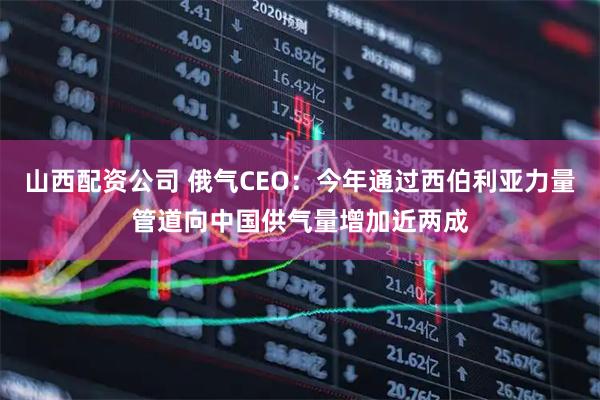 山西配资公司 俄气CEO：今年通过西伯利亚力量管道向中国供气量增加近两成