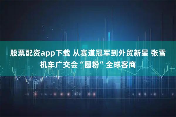 股票配资app下载 从赛道冠军到外贸新星 张雪机车广交会“圈粉”全球客商