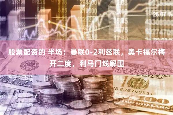 股票配资的 半场：曼联0-2利兹联，奥卡福尔梅开二度，利马门线解围