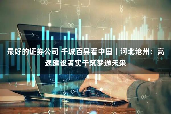 最好的证券公司 千城百县看中国｜河北沧州：高速建设者实干筑梦通未来