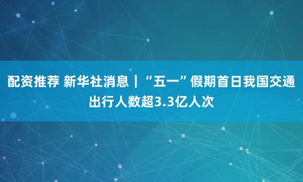 配资推荐 新华社消息｜“五一”假期首日我国交通出行人数超3.3亿人次