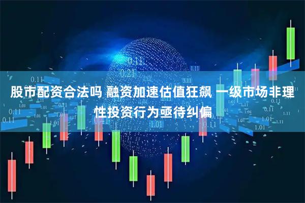 股市配资合法吗 融资加速估值狂飙 一级市场非理性投资行为亟待纠偏