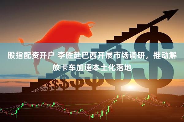 股指配资开户 李胜赴巴西开展市场调研，推动解放卡车加速本土化落地