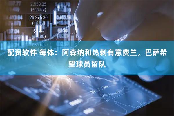 配资软件 每体：阿森纳和热刺有意费兰，巴萨希望球员留队