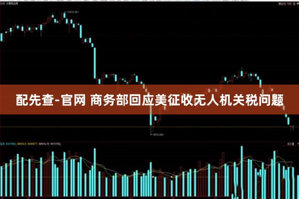 配先查-官网 商务部回应美征收无人机关税问题