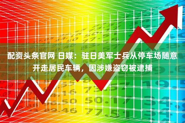 配资头条官网 日媒：驻日美军士兵从停车场随意开走居民车辆，因涉嫌盗窃被逮捕