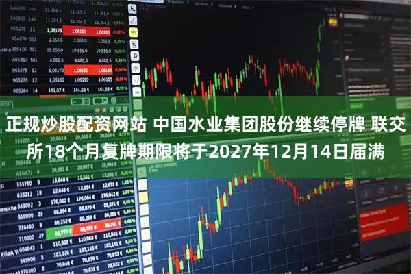 正规炒股配资网站 中国水业集团股份继续停牌 联交所18个月复牌期限将于2027年12月14日届满